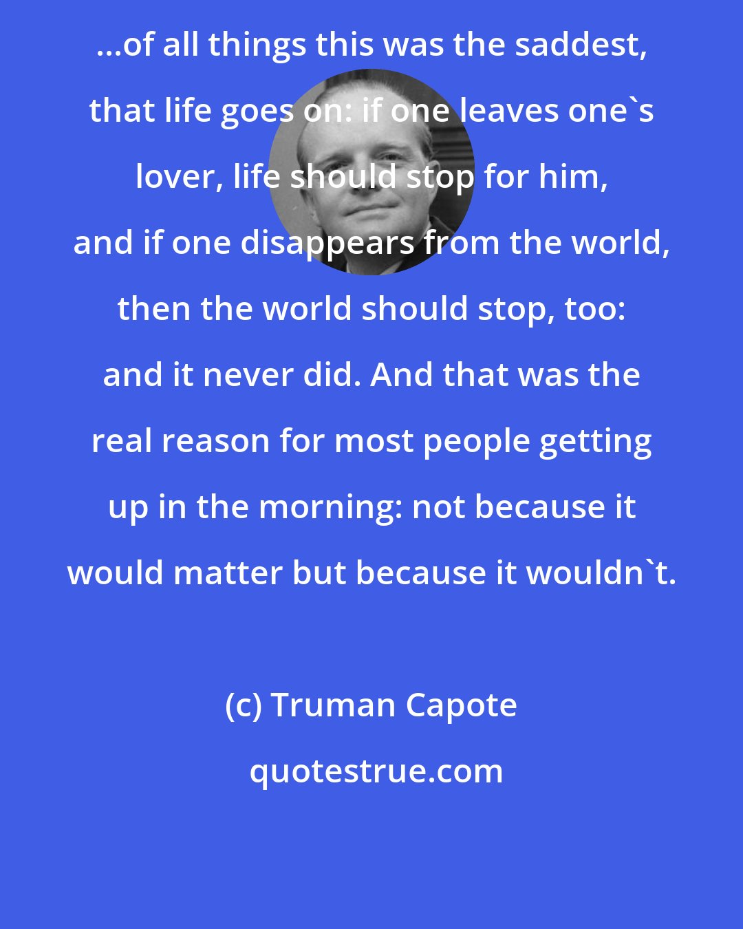 Truman Capote: ...of all things this was the saddest, that life goes on: if one leaves one's lover, life should stop for him, and if one disappears from the world, then the world should stop, too: and it never did. And that was the real reason for most people getting up in the morning: not because it would matter but because it wouldn't.