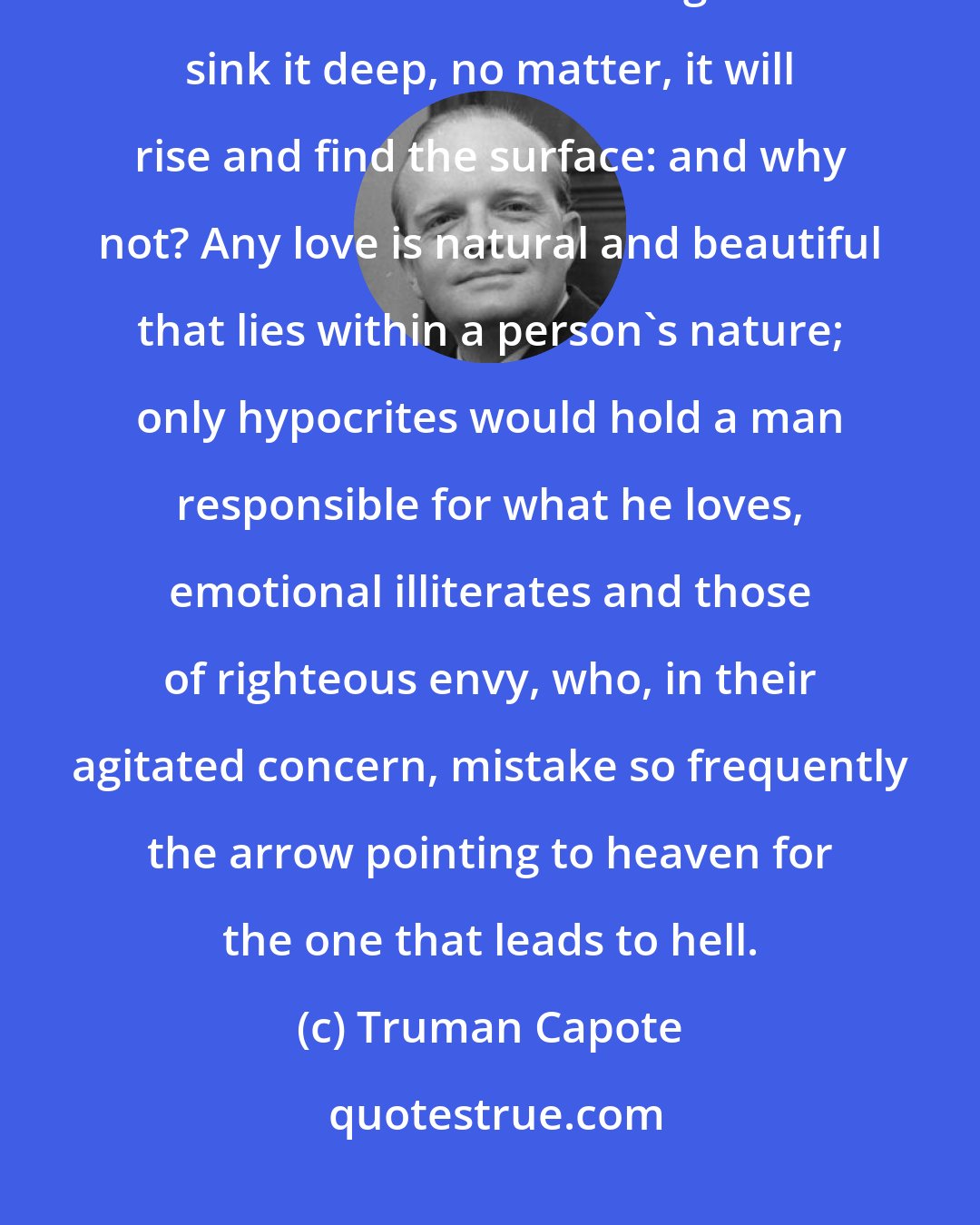 Truman Capote: The brain may take advice, but not the heart, and love having no geography, knows no boundaries: weight and sink it deep, no matter, it will rise and find the surface: and why not? Any love is natural and beautiful that lies within a person's nature; only hypocrites would hold a man responsible for what he loves, emotional illiterates and those of righteous envy, who, in their agitated concern, mistake so frequently the arrow pointing to heaven for the one that leads to hell.