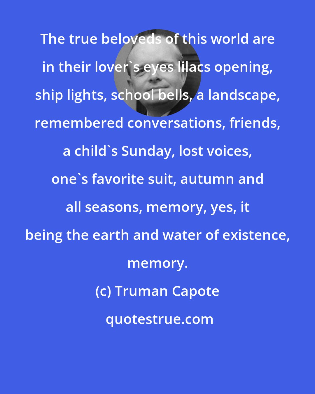Truman Capote: The true beloveds of this world are in their lover's eyes lilacs opening, ship lights, school bells, a landscape, remembered conversations, friends, a child's Sunday, lost voices, one's favorite suit, autumn and all seasons, memory, yes, it being the earth and water of existence, memory.