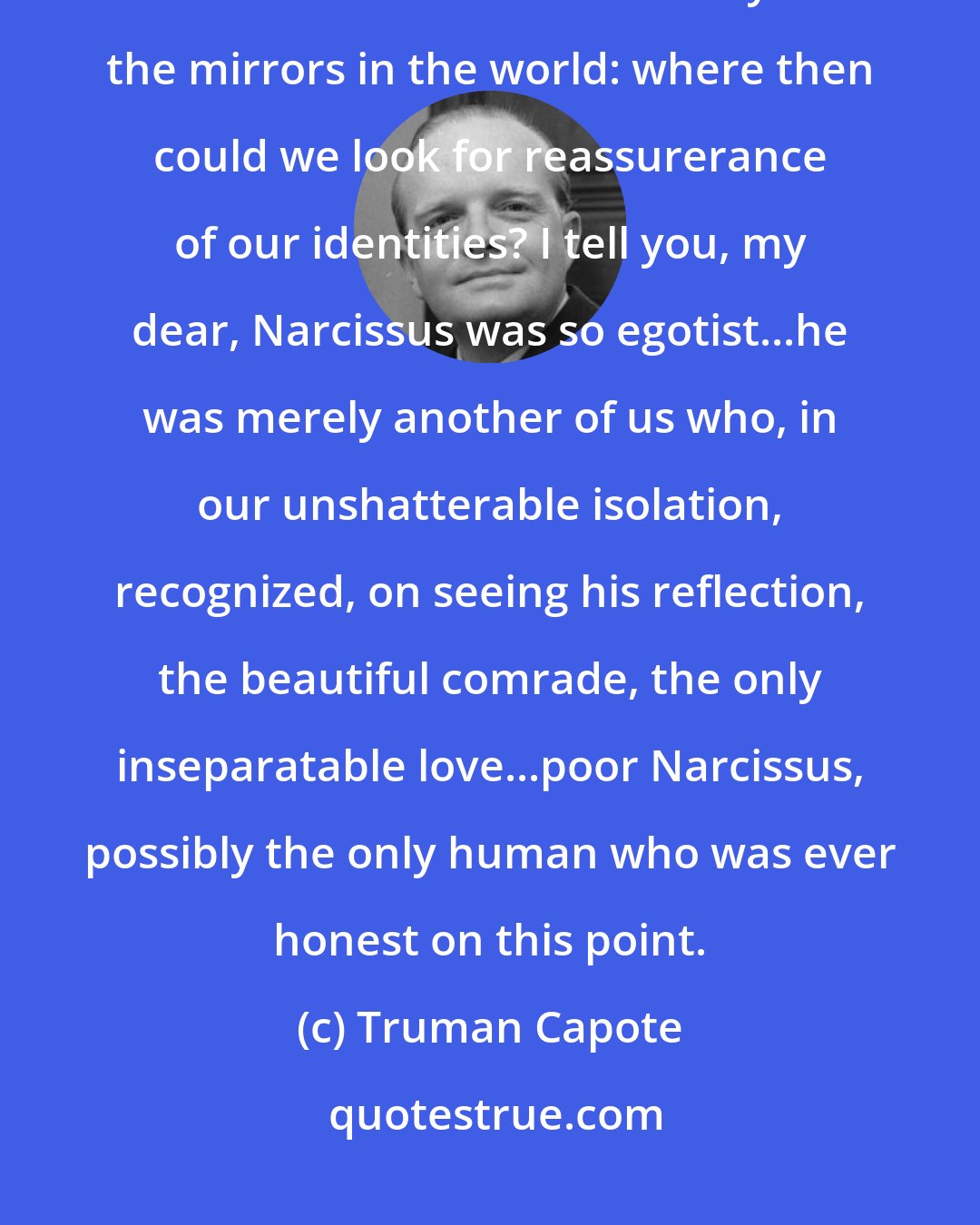 Truman Capote: They can romanticize us so, mirrors, and that is their secret: what a subtle torture it would be to destroy all the mirrors in the world: where then could we look for reassurerance of our identities? I tell you, my dear, Narcissus was so egotist...he was merely another of us who, in our unshatterable isolation, recognized, on seeing his reflection, the beautiful comrade, the only inseparatable love...poor Narcissus, possibly the only human who was ever honest on this point.