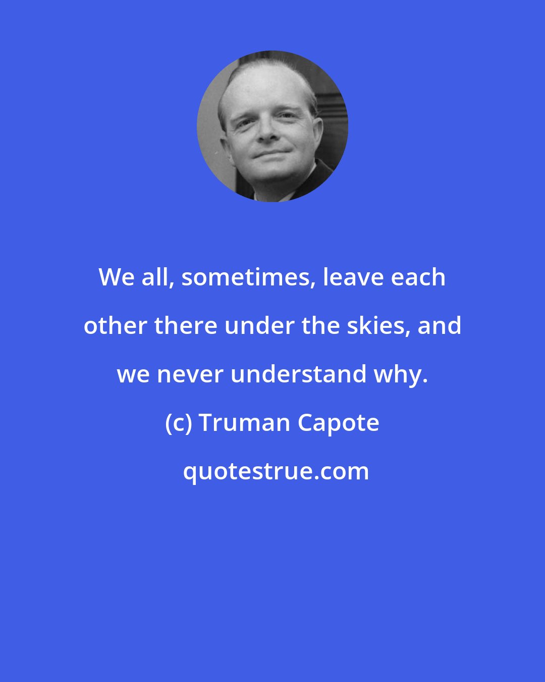 Truman Capote: We all, sometimes, leave each other there under the skies, and we never understand why.