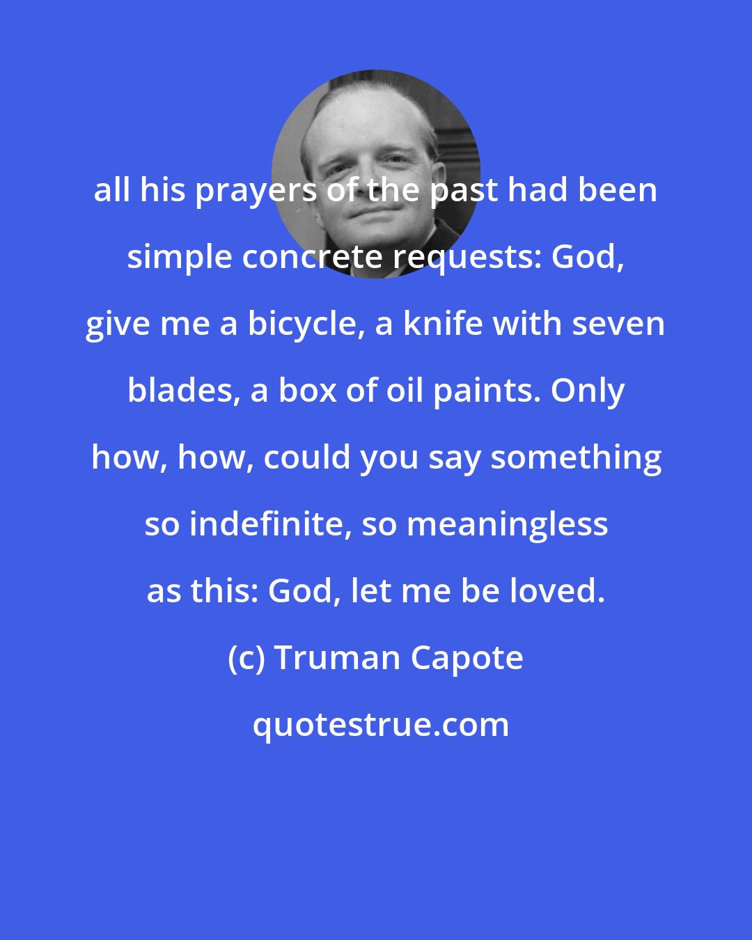 Truman Capote: all his prayers of the past had been simple concrete requests: God, give me a bicycle, a knife with seven blades, a box of oil paints. Only how, how, could you say something so indefinite, so meaningless as this: God, let me be loved.