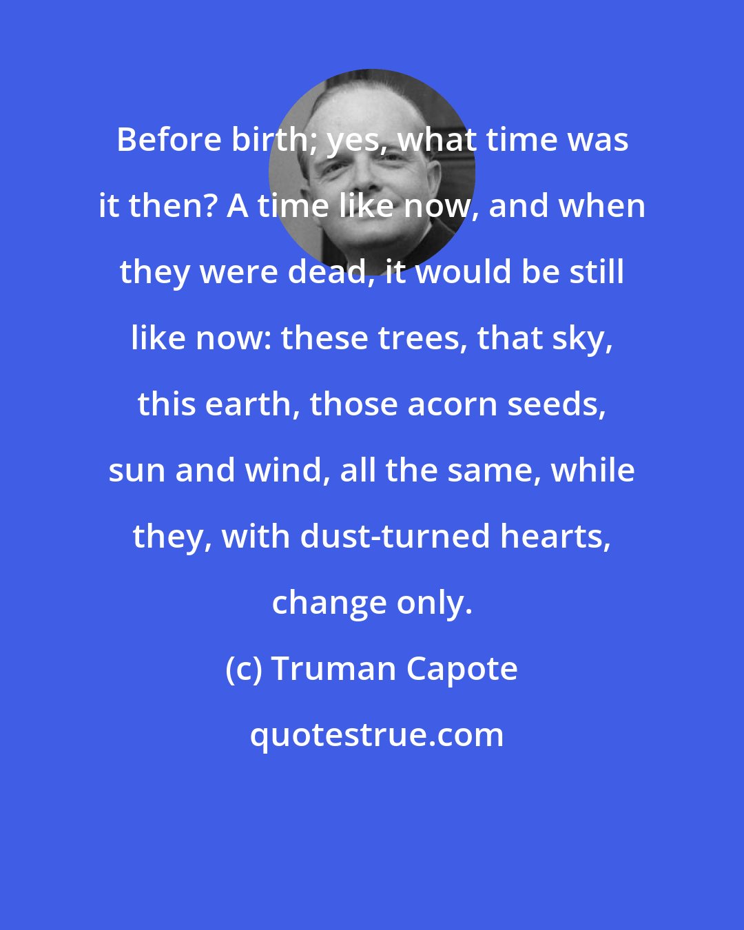 Truman Capote: Before birth; yes, what time was it then? A time like now, and when they were dead, it would be still like now: these trees, that sky, this earth, those acorn seeds, sun and wind, all the same, while they, with dust-turned hearts, change only.
