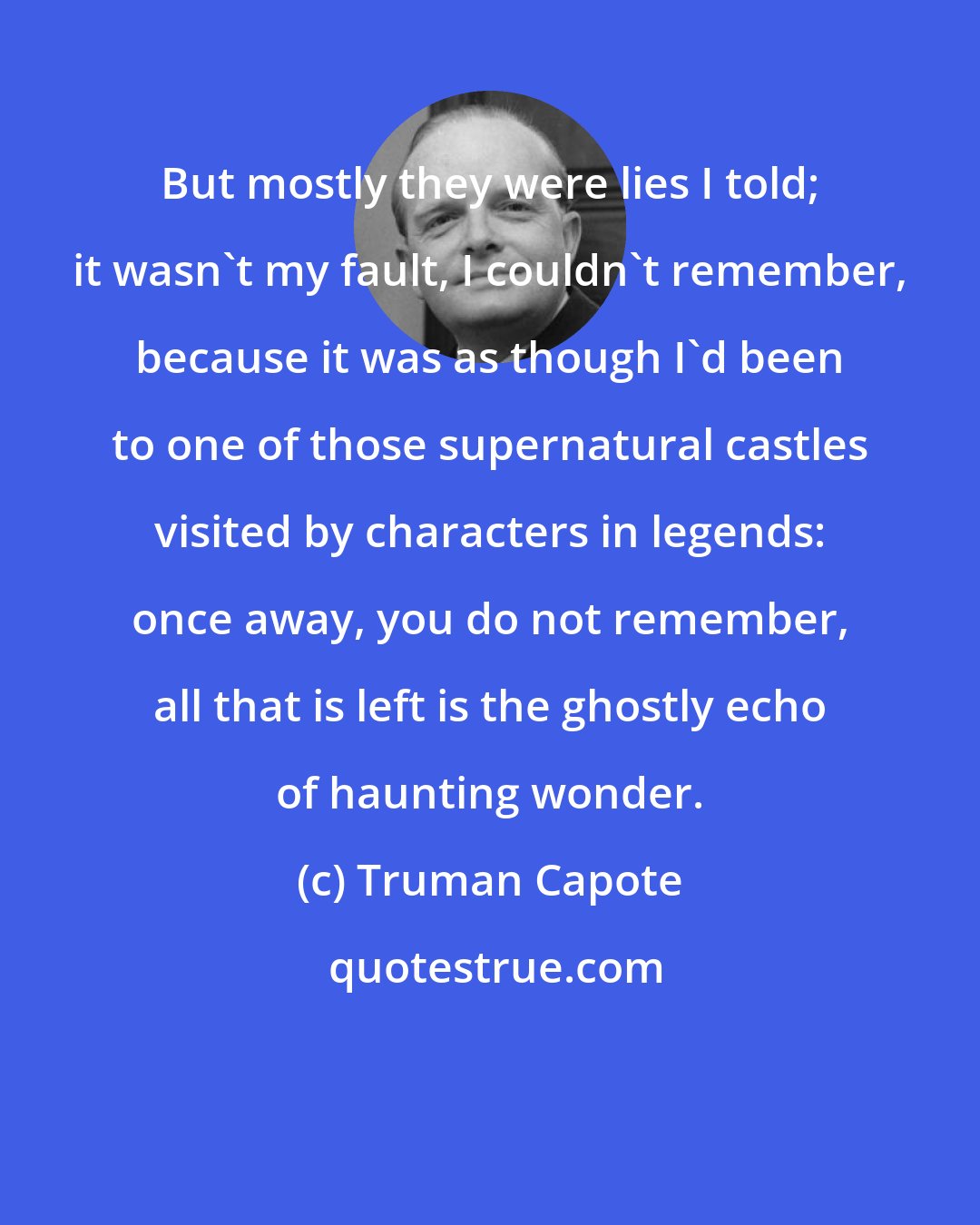 Truman Capote: But mostly they were lies I told; it wasn't my fault, I couldn't remember, because it was as though I'd been to one of those supernatural castles visited by characters in legends: once away, you do not remember, all that is left is the ghostly echo of haunting wonder.