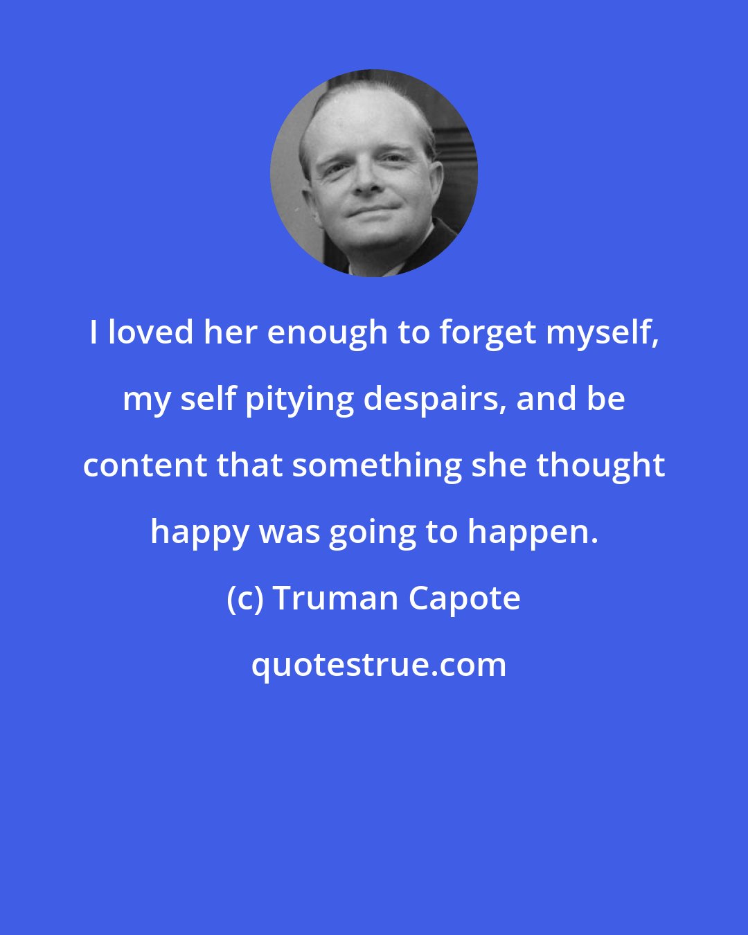 Truman Capote: I loved her enough to forget myself, my self pitying despairs, and be content that something she thought happy was going to happen.