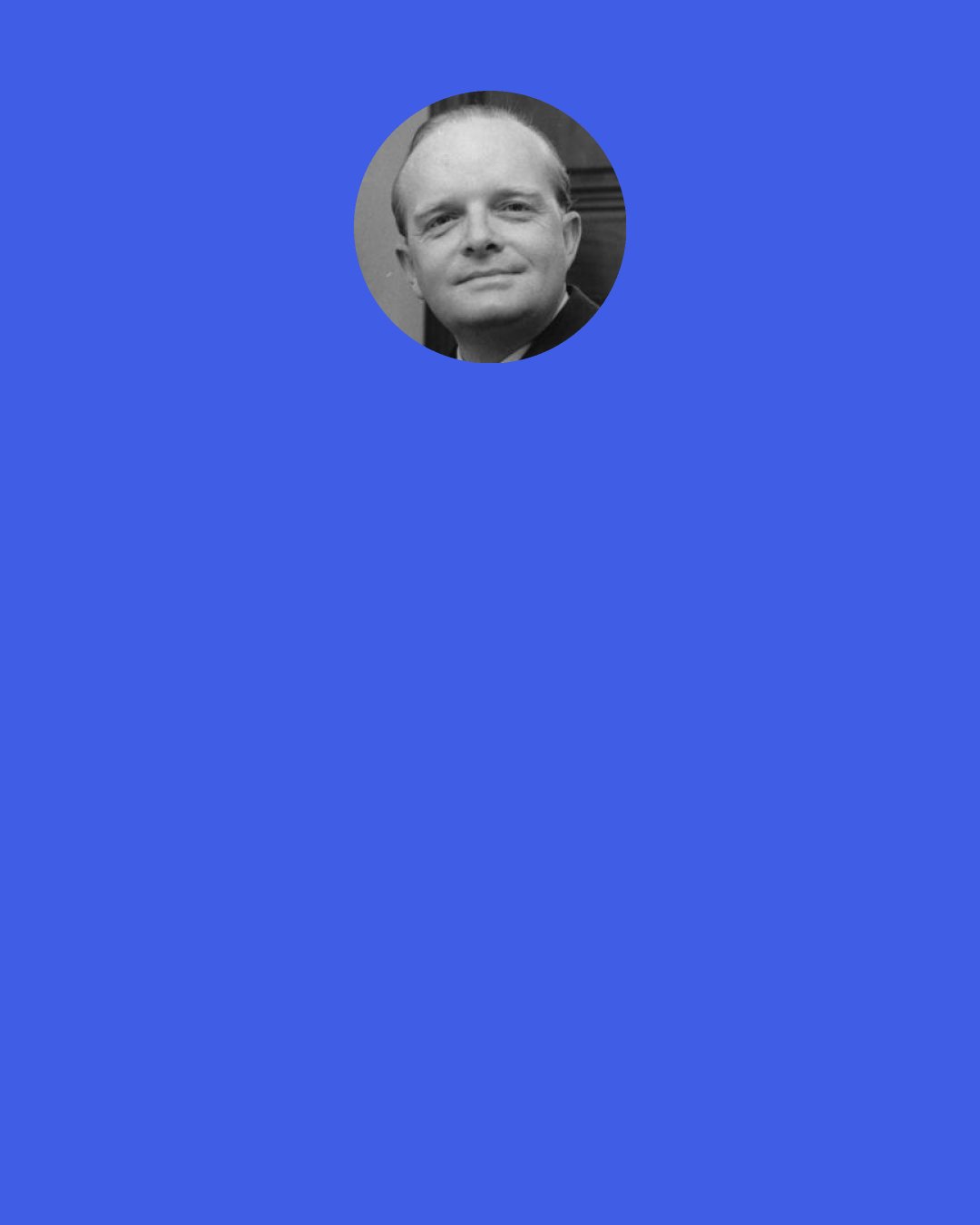 Truman Capote: Maybe the older you grow and the less easy it is to put thought into action, maybe that’s why it gets all locked up in your head and becomes a burden.