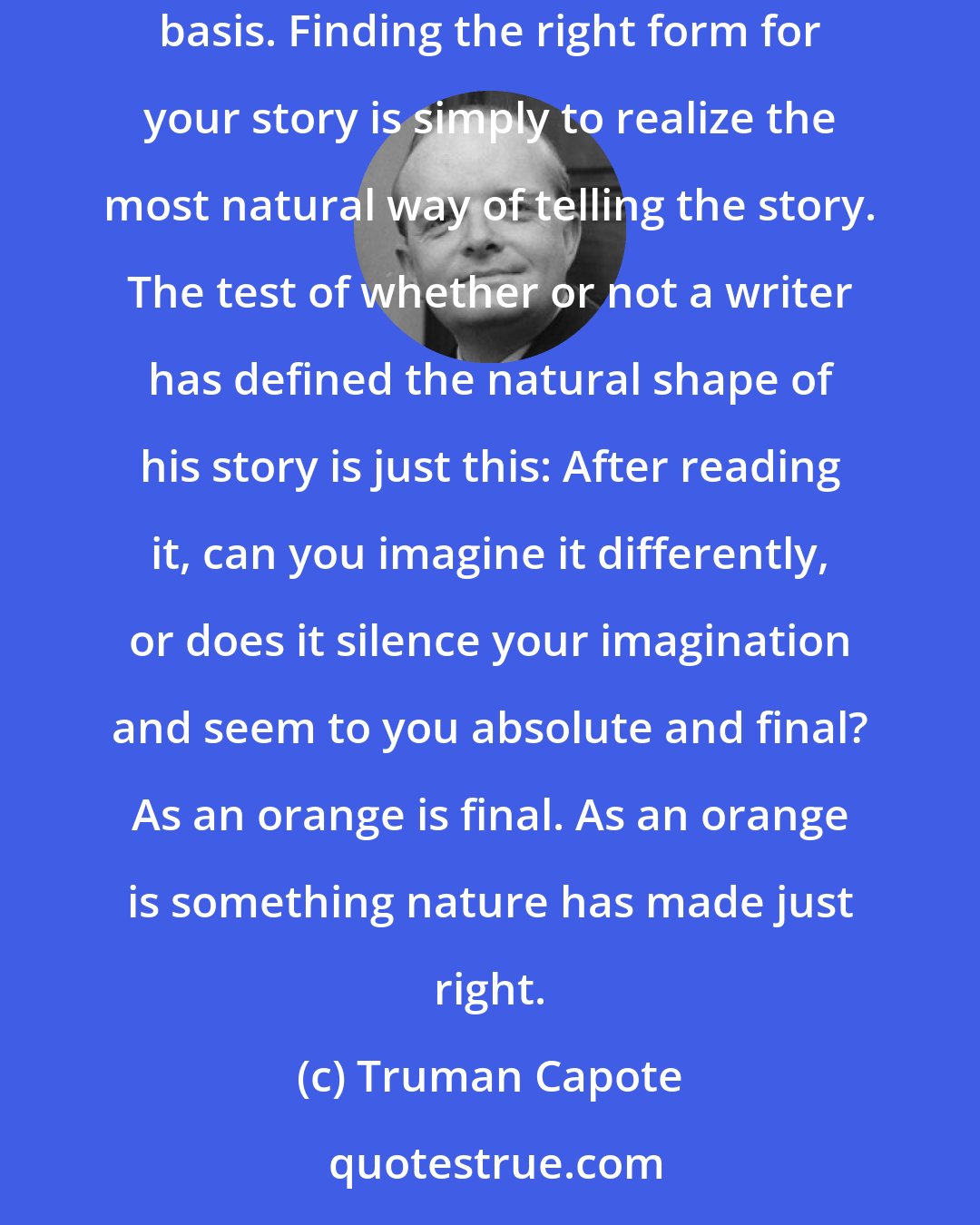 Truman Capote: Since each story presents its own technical problems, obviously one can't generalize about them on a two-times-two-equals-four basis. Finding the right form for your story is simply to realize the most natural way of telling the story. The test of whether or not a writer has defined the natural shape of his story is just this: After reading it, can you imagine it differently, or does it silence your imagination and seem to you absolute and final? As an orange is final. As an orange is something nature has made just right.