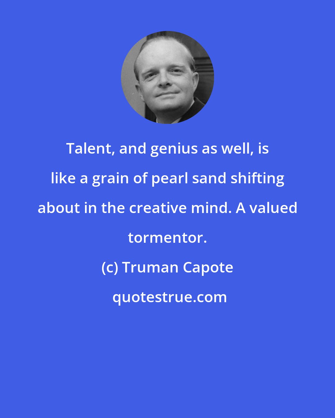 Truman Capote: Talent, and genius as well, is like a grain of pearl sand shifting about in the creative mind. A valued tormentor.