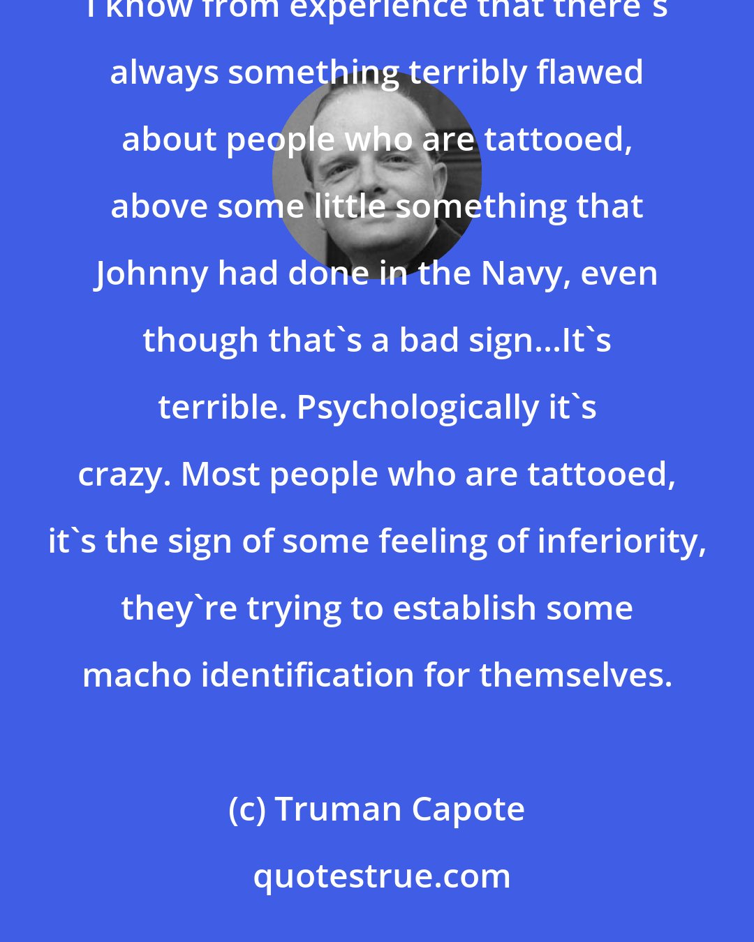 Truman Capote: There's something really the matter with most people who wear tattoos. There's at least some terrible story. I know from experience that there's always something terribly flawed about people who are tattooed, above some little something that Johnny had done in the Navy, even though that's a bad sign...It's terrible. Psychologically it's crazy. Most people who are tattooed, it's the sign of some feeling of inferiority, they're trying to establish some macho identification for themselves.