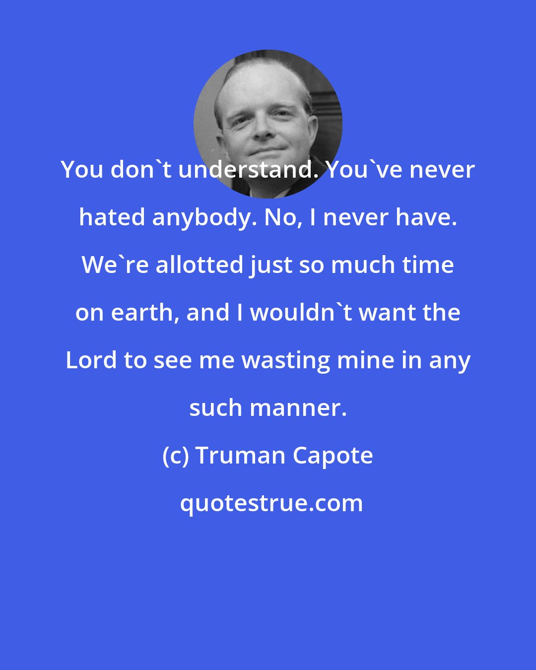 Truman Capote: You don't understand. You've never hated anybody. No, I never have. We're allotted just so much time on earth, and I wouldn't want the Lord to see me wasting mine in any such manner.