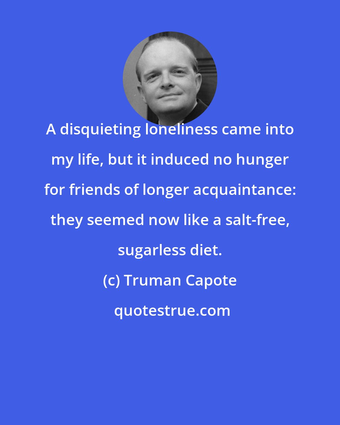 Truman Capote: A disquieting loneliness came into my life, but it induced no hunger for friends of longer acquaintance: they seemed now like a salt-free, sugarless diet.