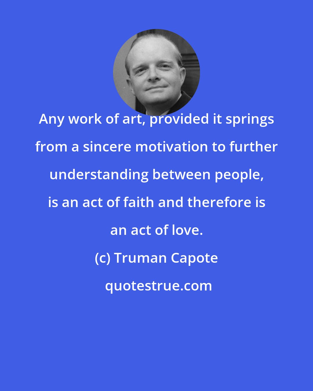 Truman Capote: Any work of art, provided it springs from a sincere motivation to further understanding between people, is an act of faith and therefore is an act of love.