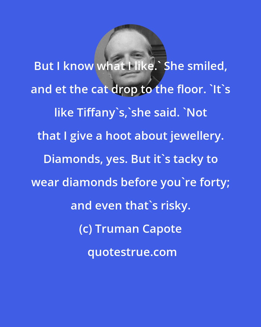 Truman Capote: But I know what I like.' She smiled, and et the cat drop to the floor. 'It's like Tiffany's,'she said. 'Not that I give a hoot about jewellery. Diamonds, yes. But it's tacky to wear diamonds before you're forty; and even that's risky.