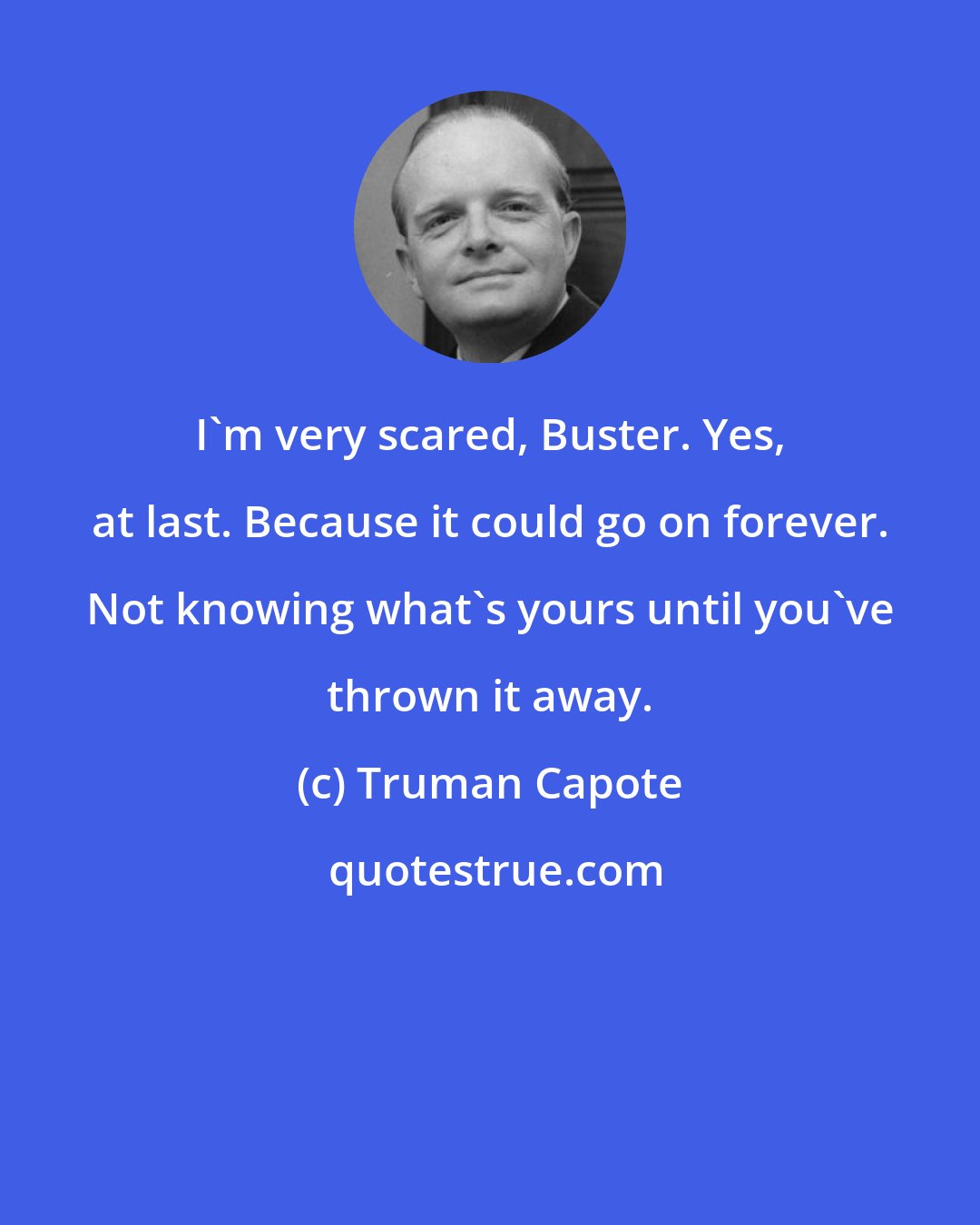 Truman Capote: I'm very scared, Buster. Yes, at last. Because it could go on forever. Not knowing what's yours until you've thrown it away.