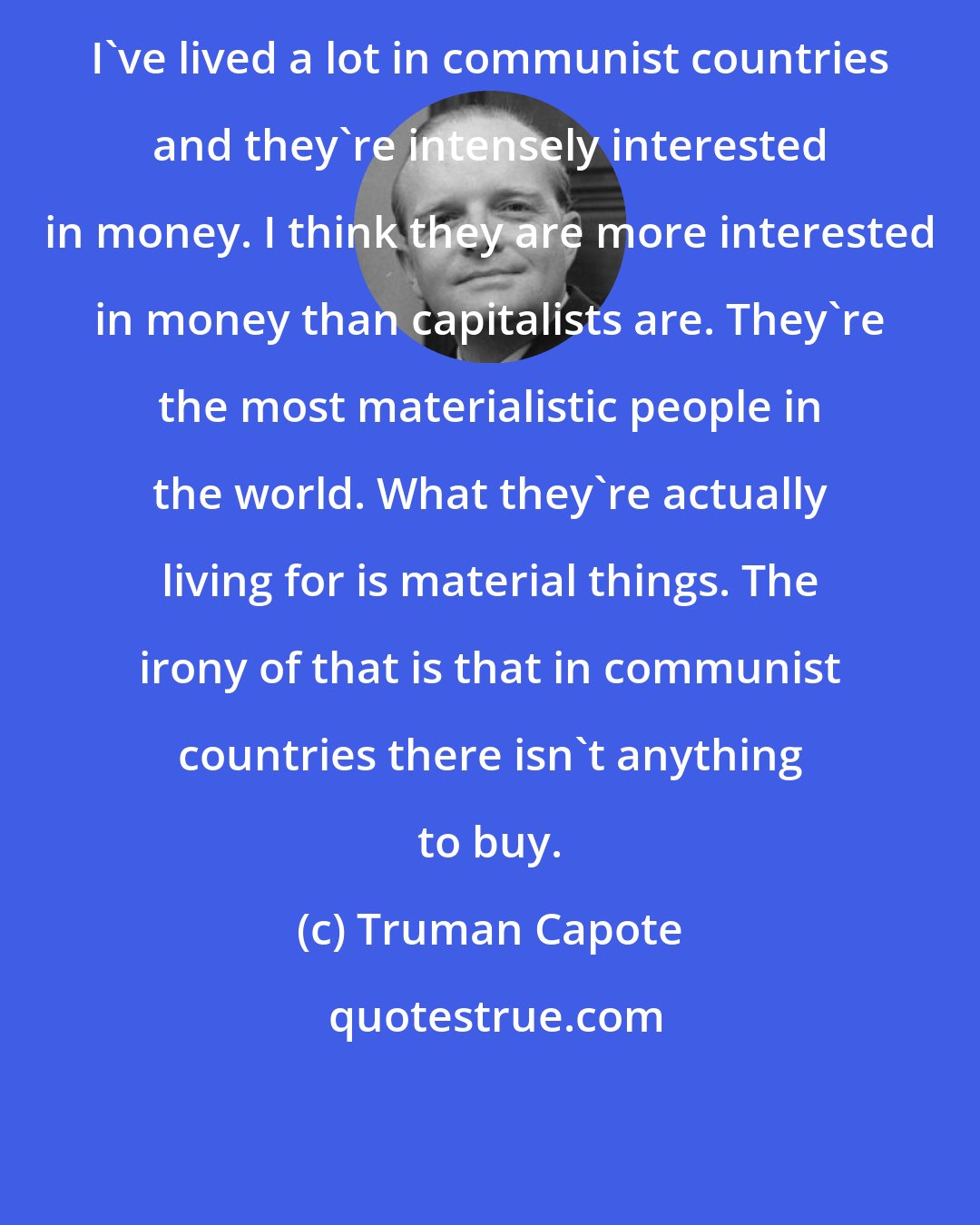 Truman Capote: I've lived a lot in communist countries and they're intensely interested in money. I think they are more interested in money than capitalists are. They're the most materialistic people in the world. What they're actually living for is material things. The irony of that is that in communist countries there isn't anything to buy.