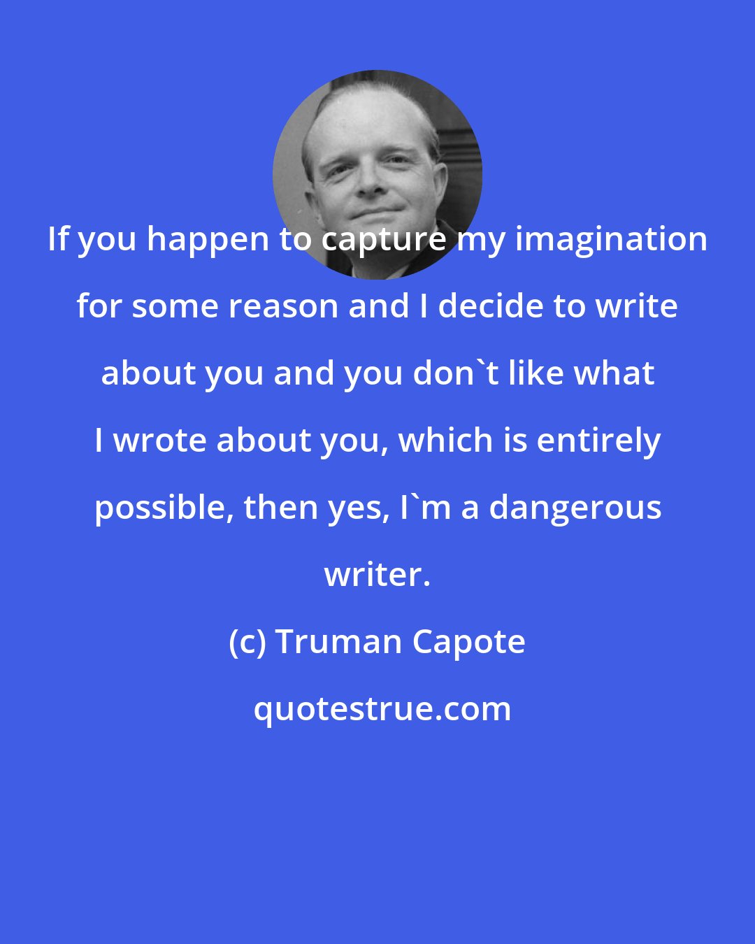 Truman Capote: If you happen to capture my imagination for some reason and I decide to write about you and you don't like what I wrote about you, which is entirely possible, then yes, I'm a dangerous writer.
