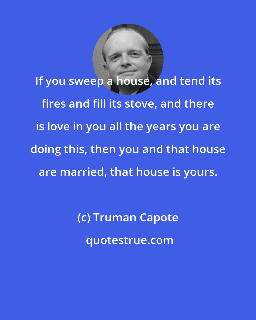 Truman Capote: If you sweep a house, and tend its fires and fill its stove, and there is love in you all the years you are doing this, then you and that house are married, that house is yours.
