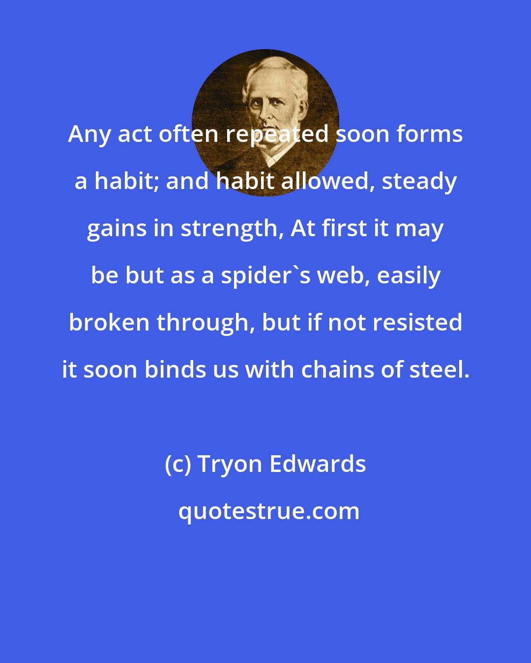 Tryon Edwards: Any act often repeated soon forms a habit; and habit allowed, steady gains in strength, At first it may be but as a spider's web, easily broken through, but if not resisted it soon binds us with chains of steel.