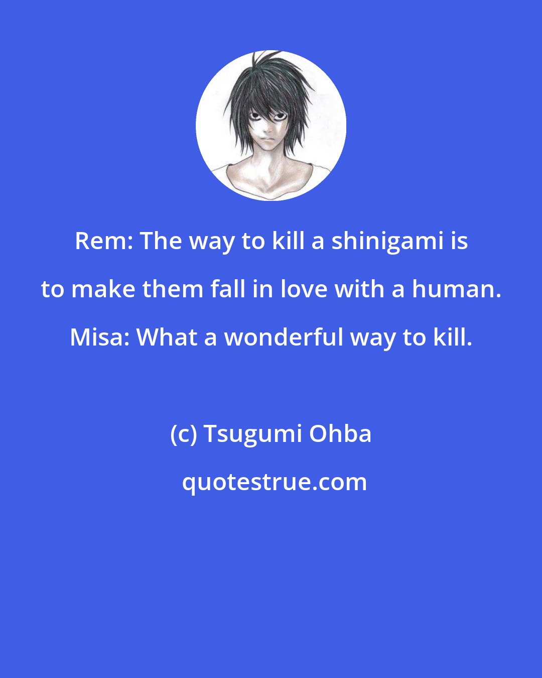 Tsugumi Ohba: Rem: The way to kill a shinigami is to make them fall in love with a human. Misa: What a wonderful way to kill.