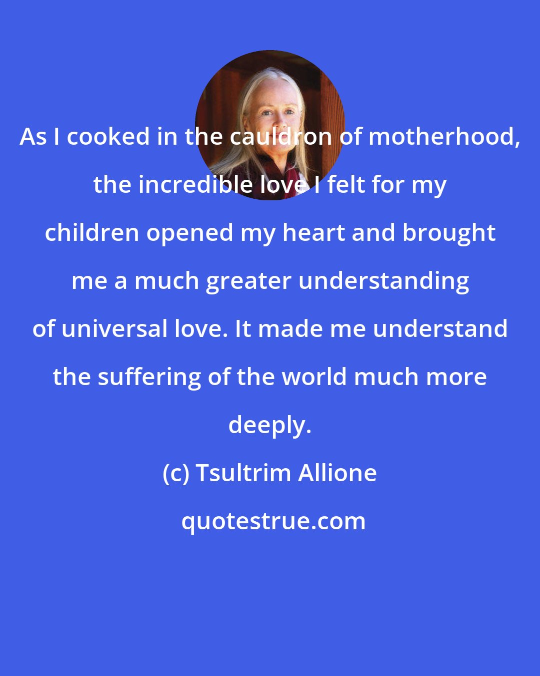 Tsultrim Allione: As I cooked in the cauldron of motherhood, the incredible love I felt for my children opened my heart and brought me a much greater understanding of universal love. It made me understand the suffering of the world much more deeply.