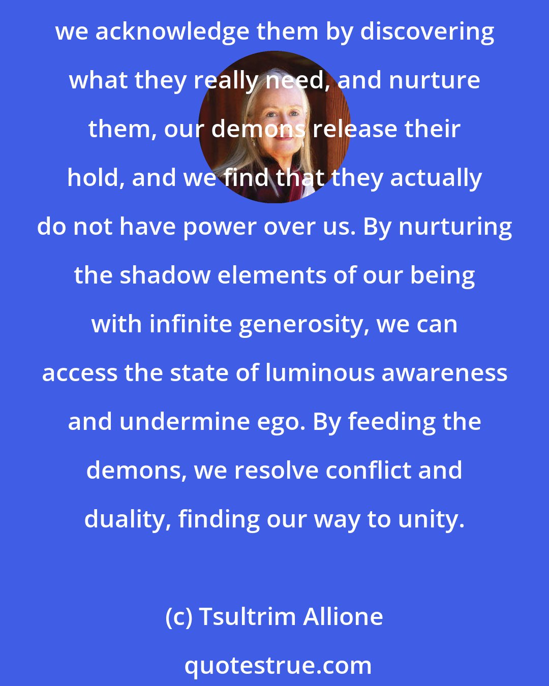 Tsultrim Allione: Normally we empower our demons by believing they are real and strong in themselves and have the power to destroy us. As we fight against them, they get stronger. But when we acknowledge them by discovering what they really need, and nurture them, our demons release their hold, and we find that they actually do not have power over us. By nurturing the shadow elements of our being with infinite generosity, we can access the state of luminous awareness and undermine ego. By feeding the demons, we resolve conflict and duality, finding our way to unity.