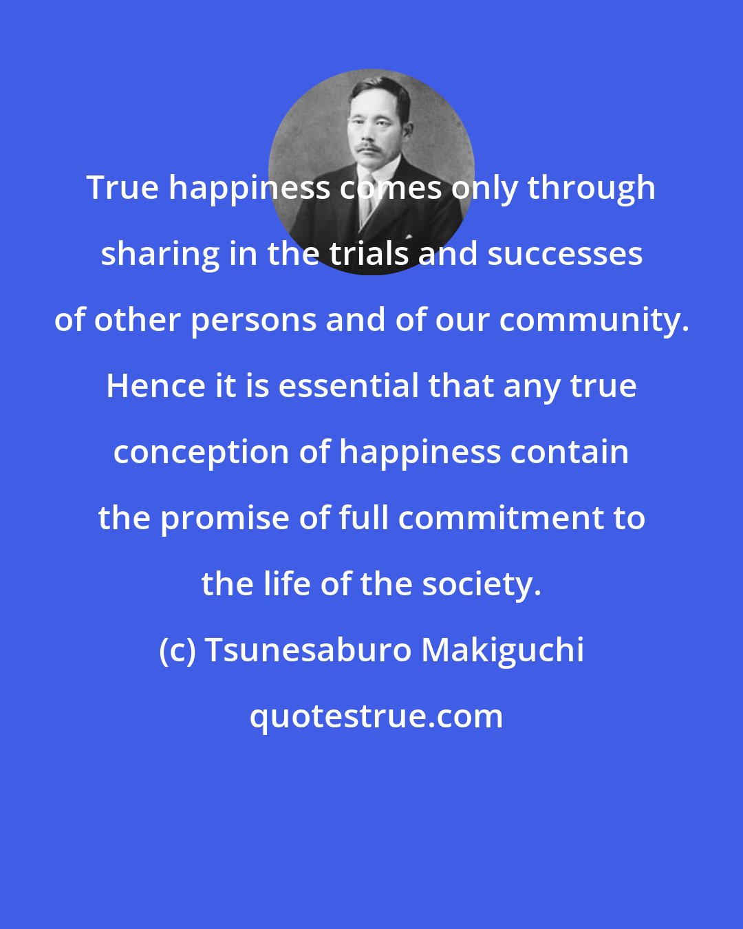 Tsunesaburo Makiguchi: True happiness comes only through sharing in the trials and successes of other persons and of our community. Hence it is essential that any true conception of happiness contain the promise of full commitment to the life of the society.