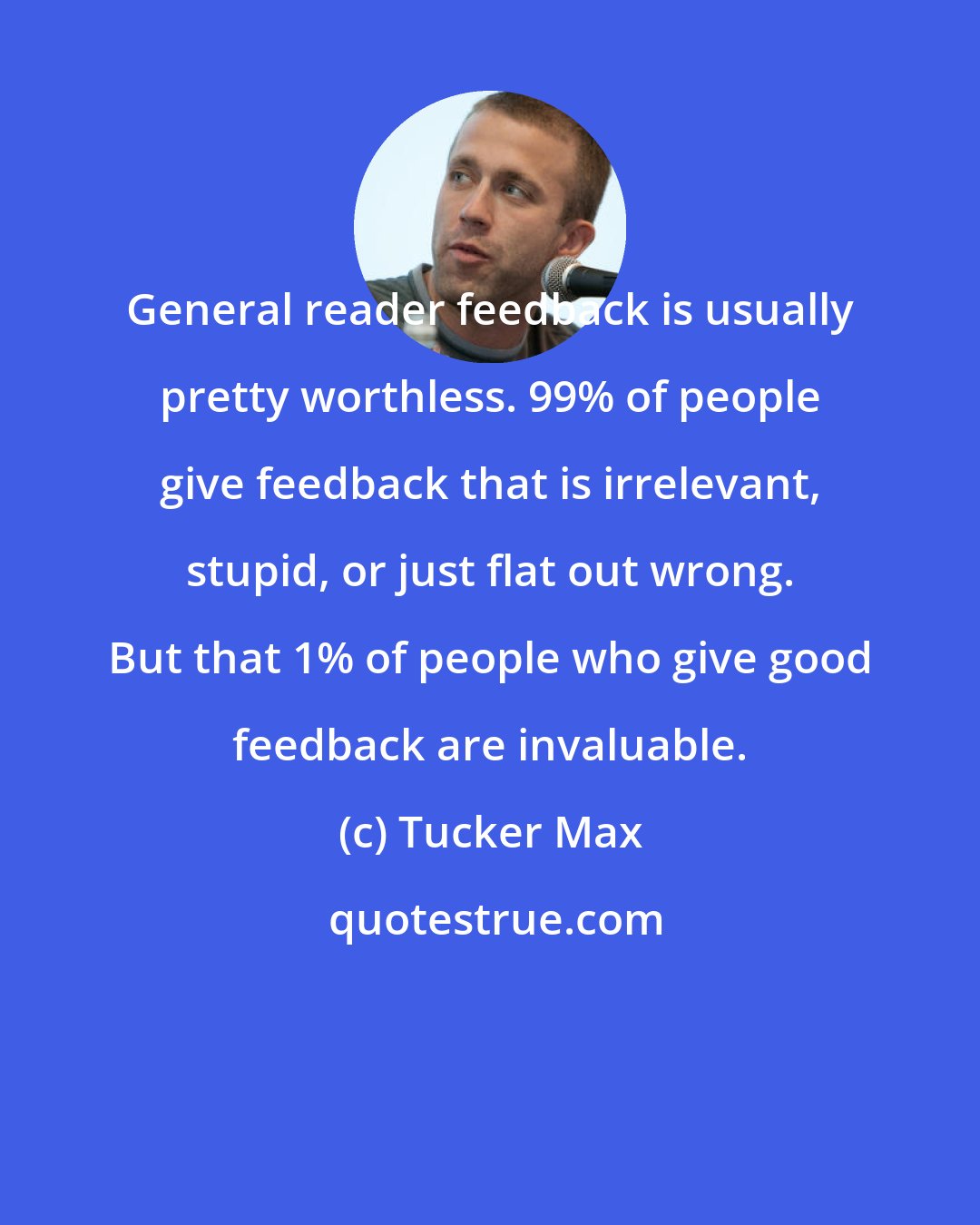 Tucker Max: General reader feedback is usually pretty worthless. 99% of people give feedback that is irrelevant, stupid, or just flat out wrong. But that 1% of people who give good feedback are invaluable.