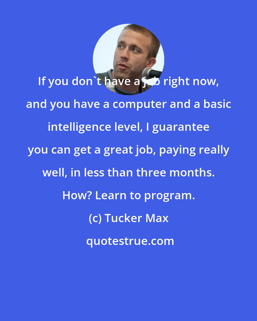 Tucker Max: If you don't have a job right now, and you have a computer and a basic intelligence level, I guarantee you can get a great job, paying really well, in less than three months. How? Learn to program.