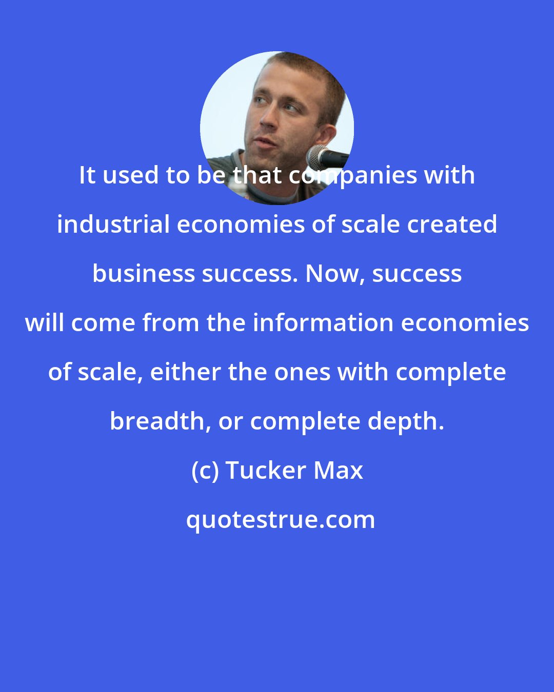 Tucker Max: It used to be that companies with industrial economies of scale created business success. Now, success will come from the information economies of scale, either the ones with complete breadth, or complete depth.