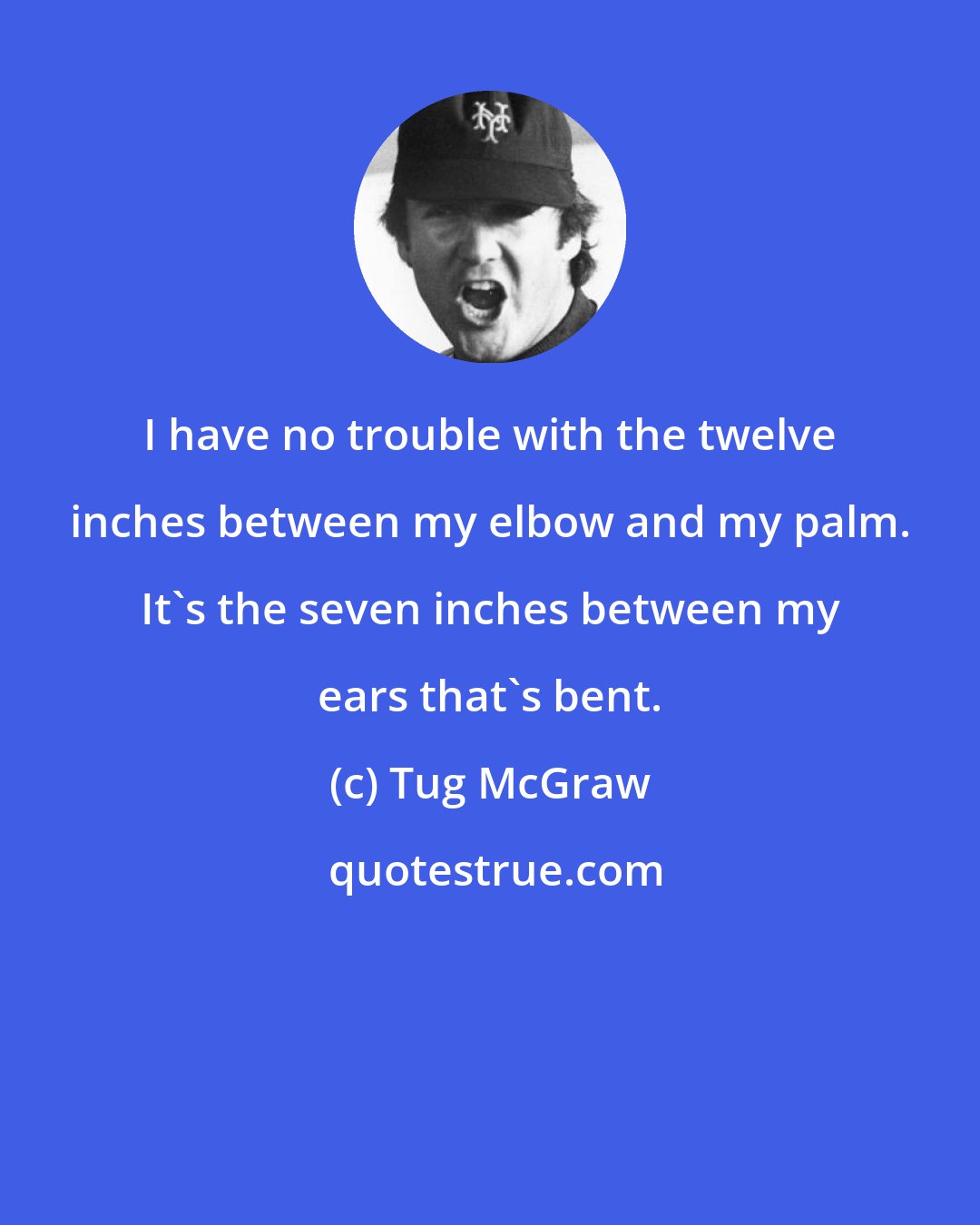 Tug McGraw: I have no trouble with the twelve inches between my elbow and my palm. It's the seven inches between my ears that's bent.