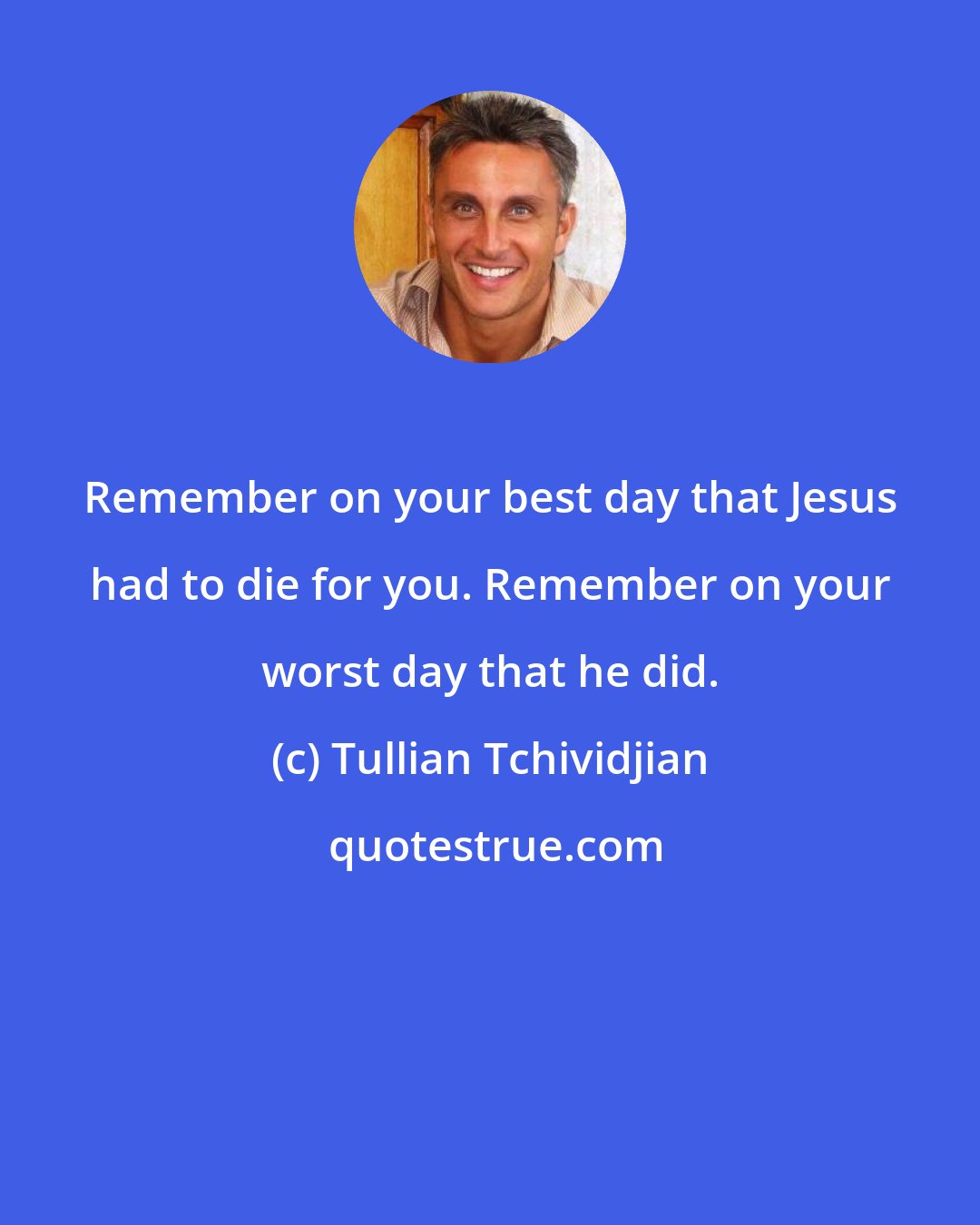 Tullian Tchividjian: Remember on your best day that Jesus had to die for you. Remember on your worst day that he did.