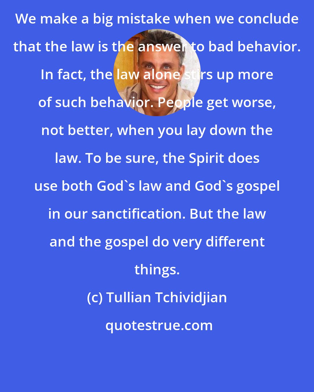 Tullian Tchividjian: We make a big mistake when we conclude that the law is the answer to bad behavior. In fact, the law alone stirs up more of such behavior. People get worse, not better, when you lay down the law. To be sure, the Spirit does use both God's law and God's gospel in our sanctification. But the law and the gospel do very different things.