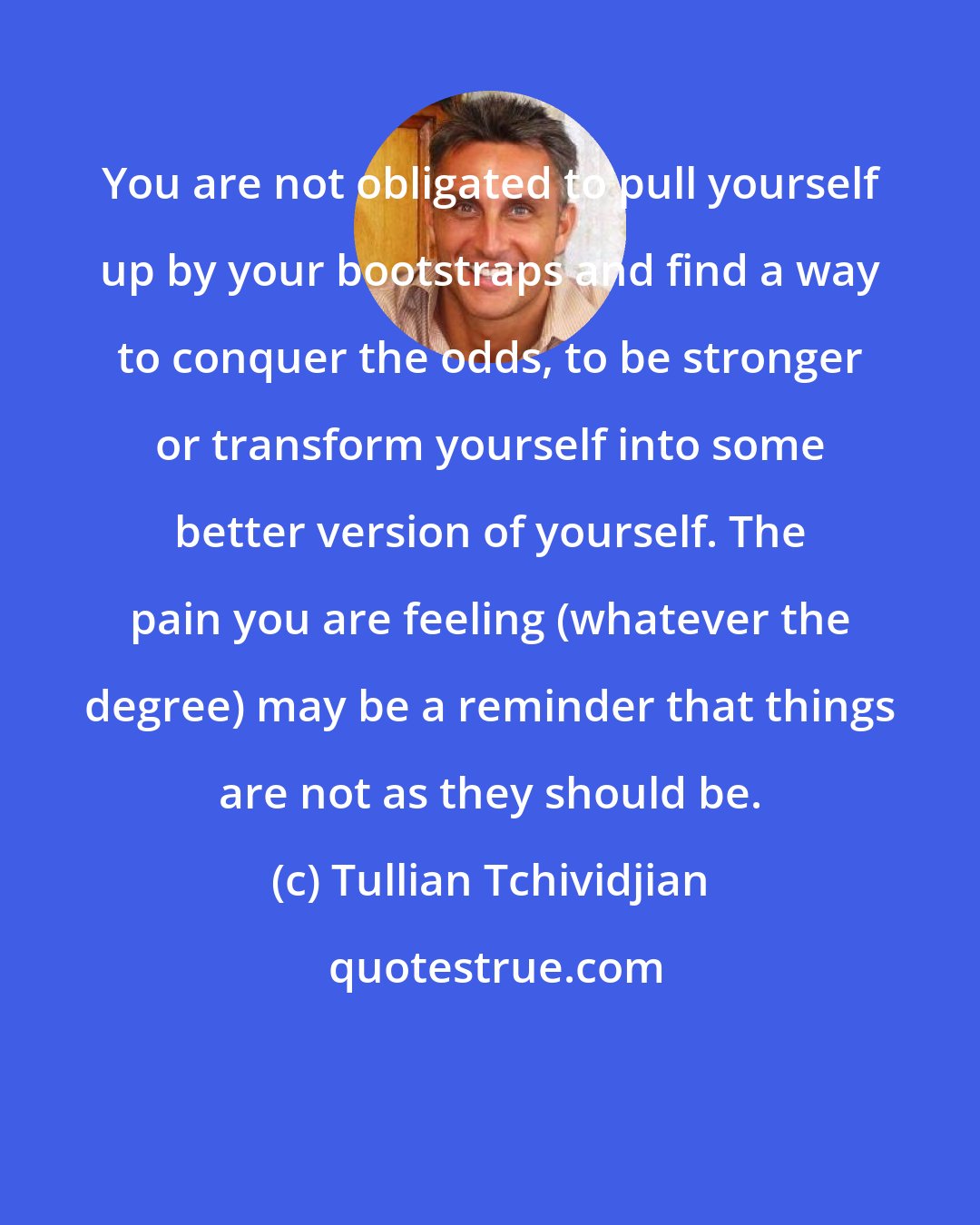 Tullian Tchividjian: You are not obligated to pull yourself up by your bootstraps and find a way to conquer the odds, to be stronger or transform yourself into some better version of yourself. The pain you are feeling (whatever the degree) may be a reminder that things are not as they should be.