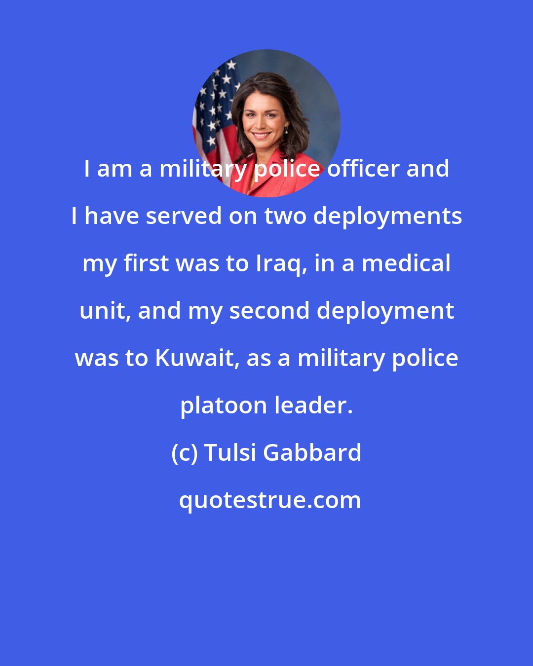 Tulsi Gabbard: I am a military police officer and I have served on two deployments my first was to Iraq, in a medical unit, and my second deployment was to Kuwait, as a military police platoon leader.