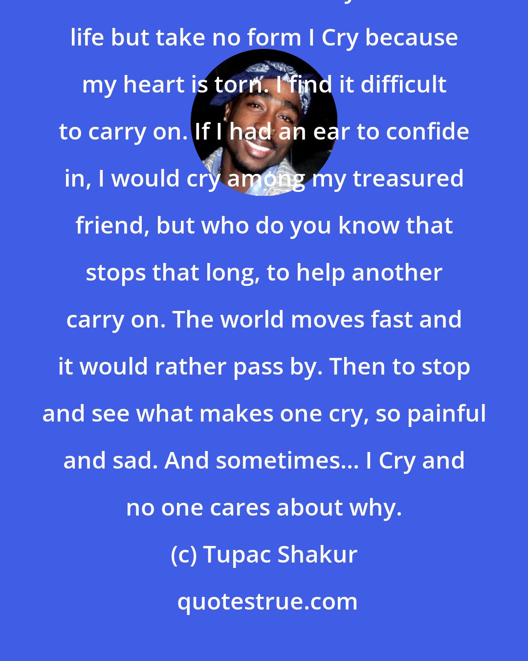 Tupac Shakur: Sometimes when I'm alone I Cry, Cause I am on my own. The tears I cry are bitter and warm. They flow with life but take no form I Cry because my heart is torn. I find it difficult to carry on. If I had an ear to confide in, I would cry among my treasured friend, but who do you know that stops that long, to help another carry on. The world moves fast and it would rather pass by. Then to stop and see what makes one cry, so painful and sad. And sometimes... I Cry and no one cares about why.