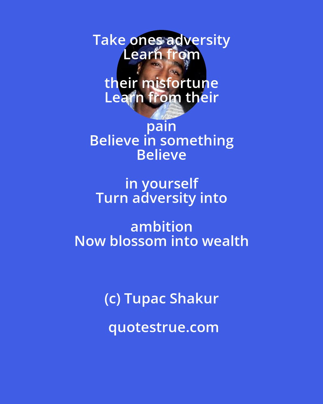Tupac Shakur: Take ones adversity 
 Learn from their misfortune 
 Learn from their pain 
 Believe in something 
 Believe in yourself 
 Turn adversity into ambition 
 Now blossom into wealth
