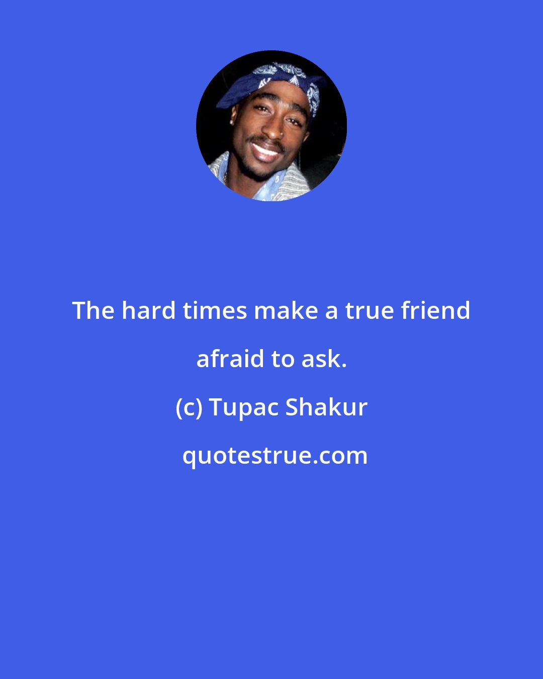 Tupac Shakur: The hard times make a true friend afraid to ask.