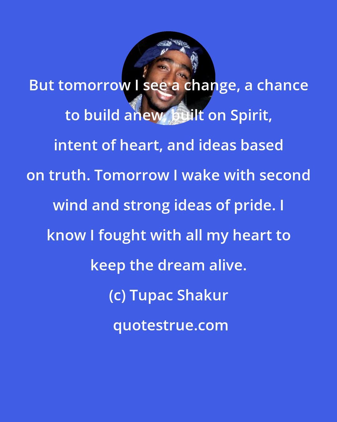 Tupac Shakur: But tomorrow I see a change, a chance to build anew, built on Spirit, intent of heart, and ideas based on truth. Tomorrow I wake with second wind and strong ideas of pride. I know I fought with all my heart to keep the dream alive.