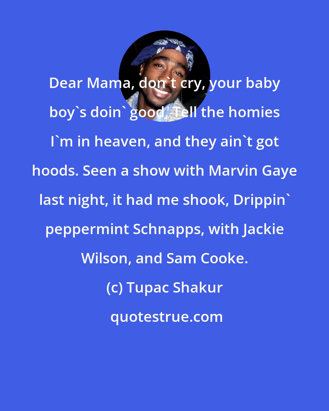 Tupac Shakur: Dear Mama, don't cry, your baby boy's doin' good, Tell the homies I'm in heaven, and they ain't got hoods. Seen a show with Marvin Gaye last night, it had me shook, Drippin' peppermint Schnapps, with Jackie Wilson, and Sam Cooke.