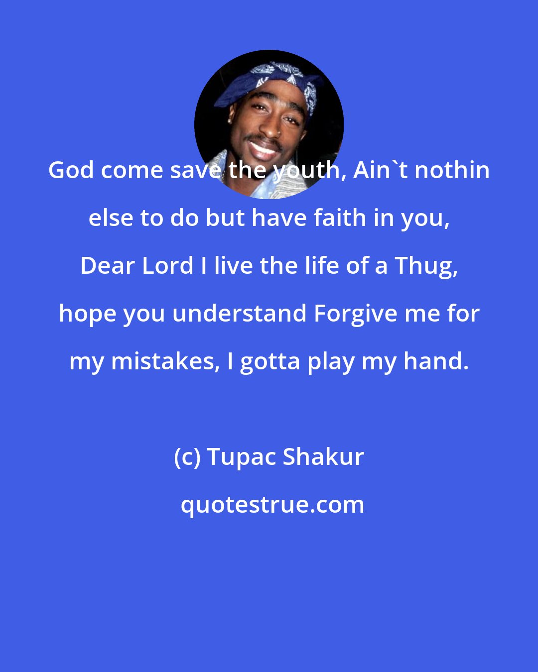Tupac Shakur: God come save the youth, Ain't nothin else to do but have faith in you, Dear Lord I live the life of a Thug, hope you understand Forgive me for my mistakes, I gotta play my hand.