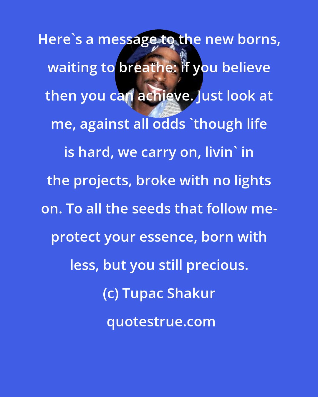 Tupac Shakur: Here's a message to the new borns, waiting to breathe: if you believe then you can achieve. Just look at me, against all odds 'though life is hard, we carry on, livin' in the projects, broke with no lights on. To all the seeds that follow me- protect your essence, born with less, but you still precious.