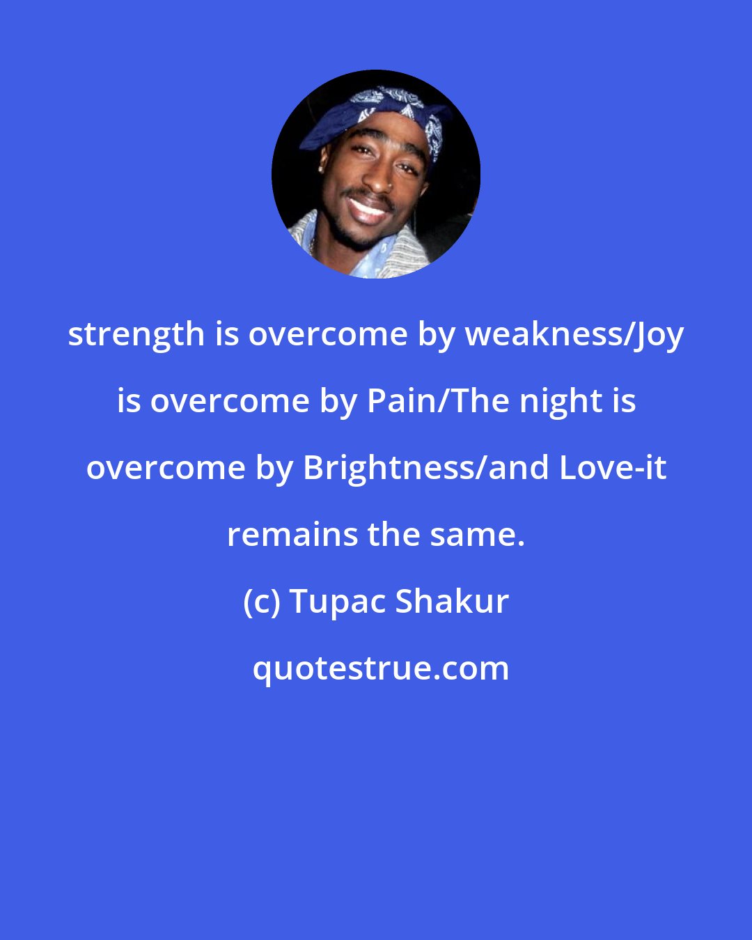 Tupac Shakur: strength is overcome by weakness/Joy is overcome by Pain/The night is overcome by Brightness/and Love-it remains the same.