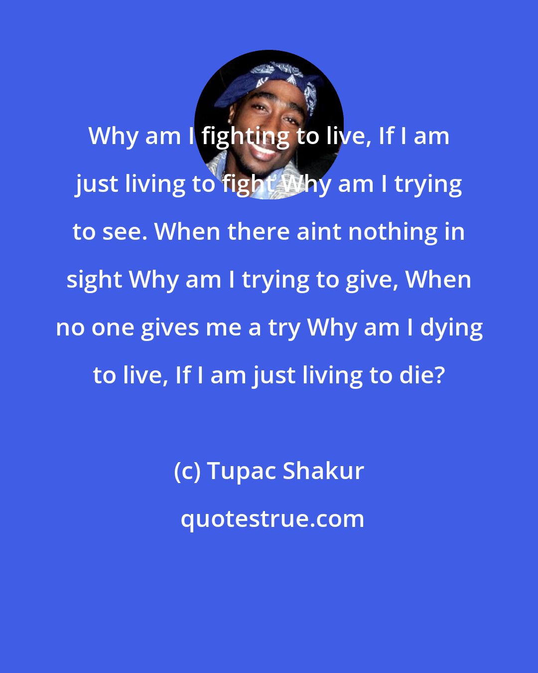 Tupac Shakur: Why am I fighting to live, If I am just living to fight Why am I trying to see. When there aint nothing in sight Why am I trying to give, When no one gives me a try Why am I dying to live, If I am just living to die?