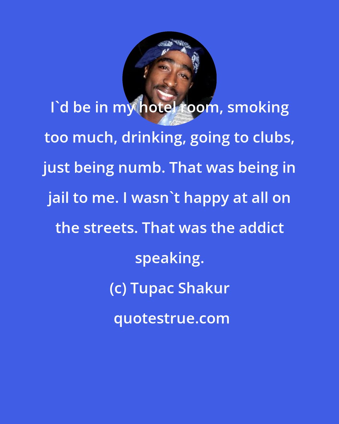 Tupac Shakur: I'd be in my hotel room, smoking too much, drinking, going to clubs, just being numb. That was being in jail to me. I wasn't happy at all on the streets. That was the addict speaking.