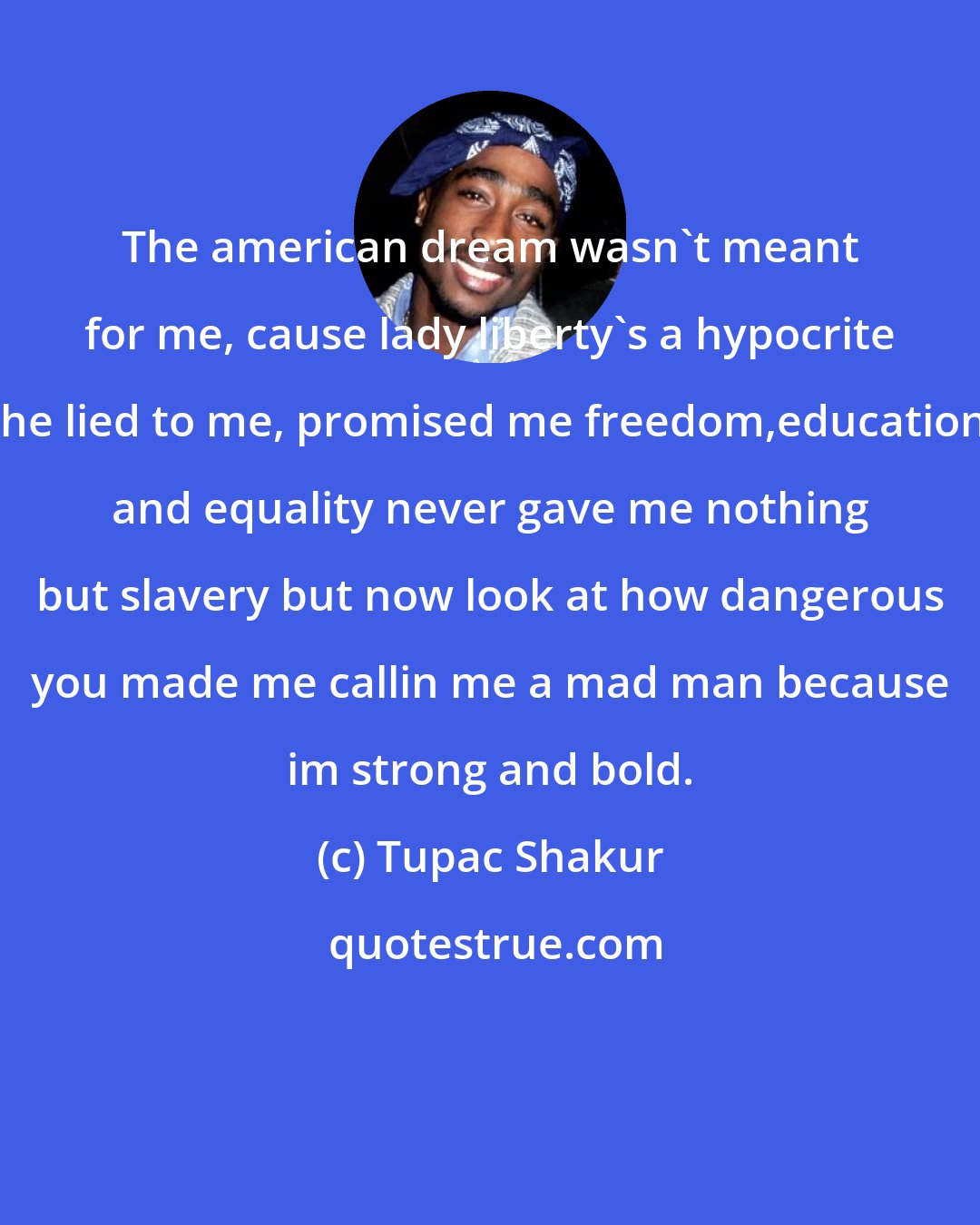 Tupac Shakur: The american dream wasn't meant for me, cause lady liberty's a hypocrite she lied to me, promised me freedom,education, and equality never gave me nothing but slavery but now look at how dangerous you made me callin me a mad man because im strong and bold.