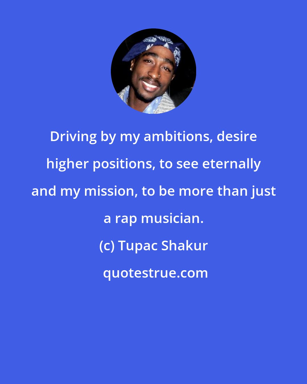 Tupac Shakur: Driving by my ambitions, desire higher positions, to see eternally and my mission, to be more than just a rap musician.