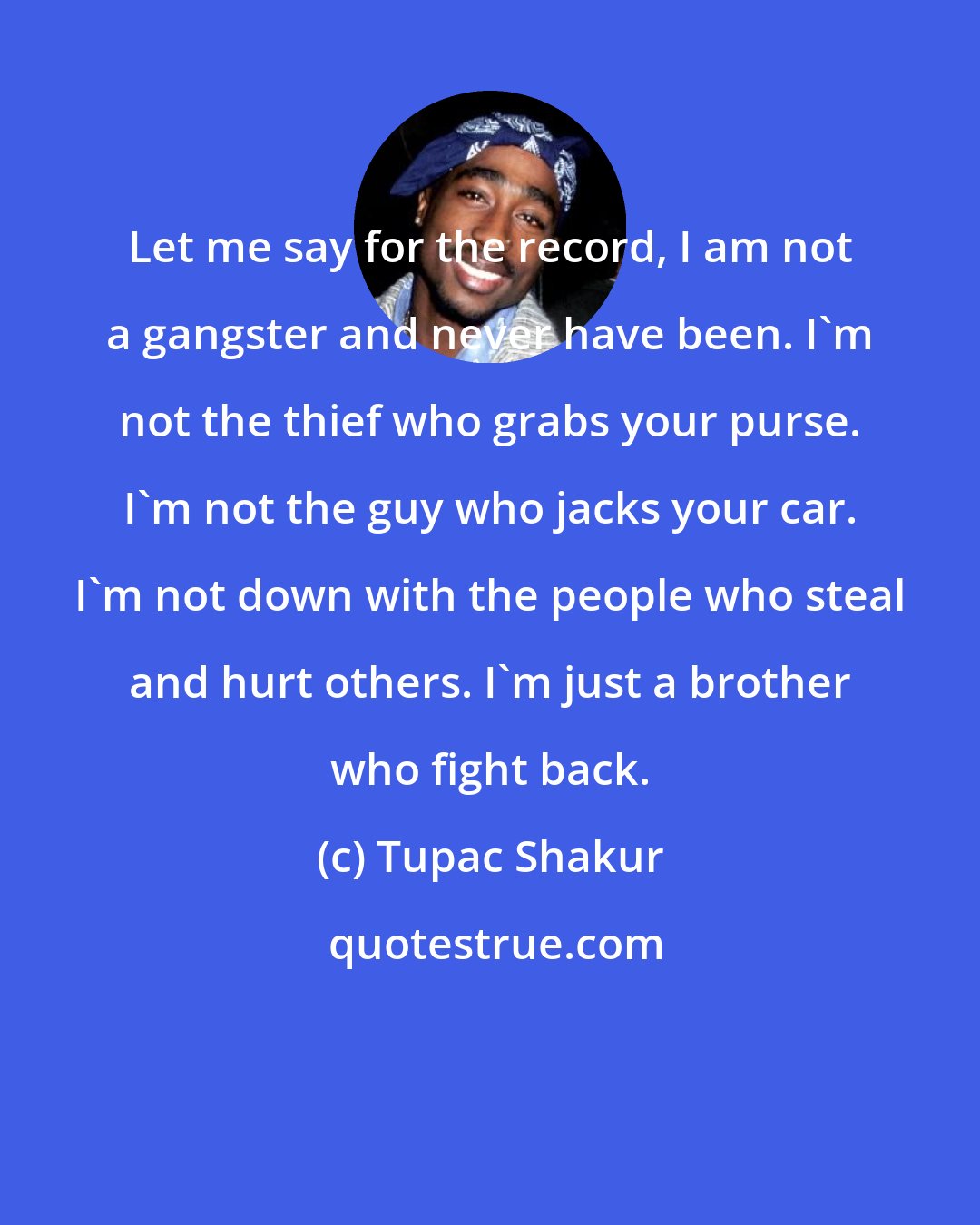 Tupac Shakur: Let me say for the record, I am not a gangster and never have been. I`m not the thief who grabs your purse. I`m not the guy who jacks your car. I`m not down with the people who steal and hurt others. I`m just a brother who fight back.