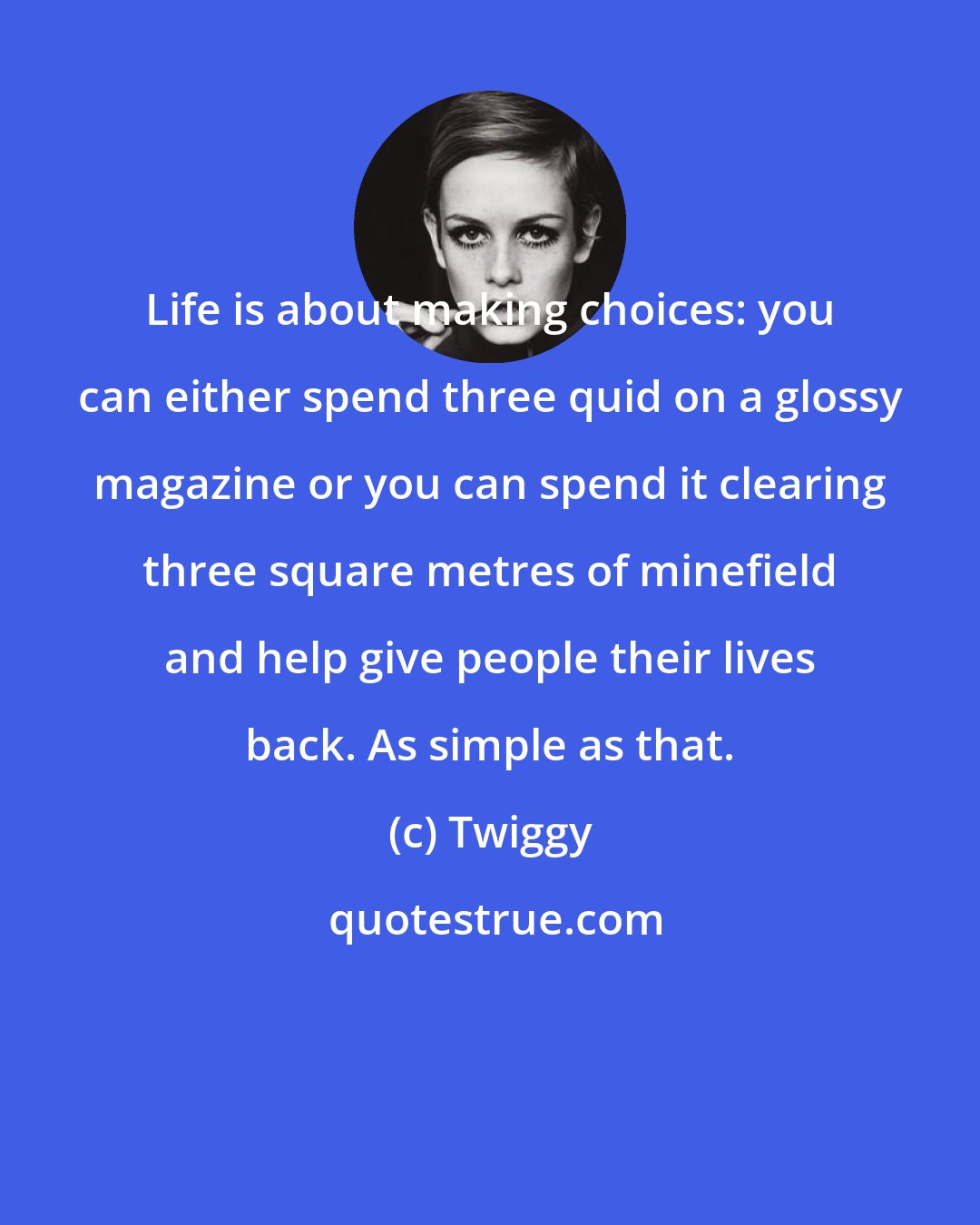 Twiggy: Life is about making choices: you can either spend three quid on a glossy magazine or you can spend it clearing three square metres of minefield and help give people their lives back. As simple as that.