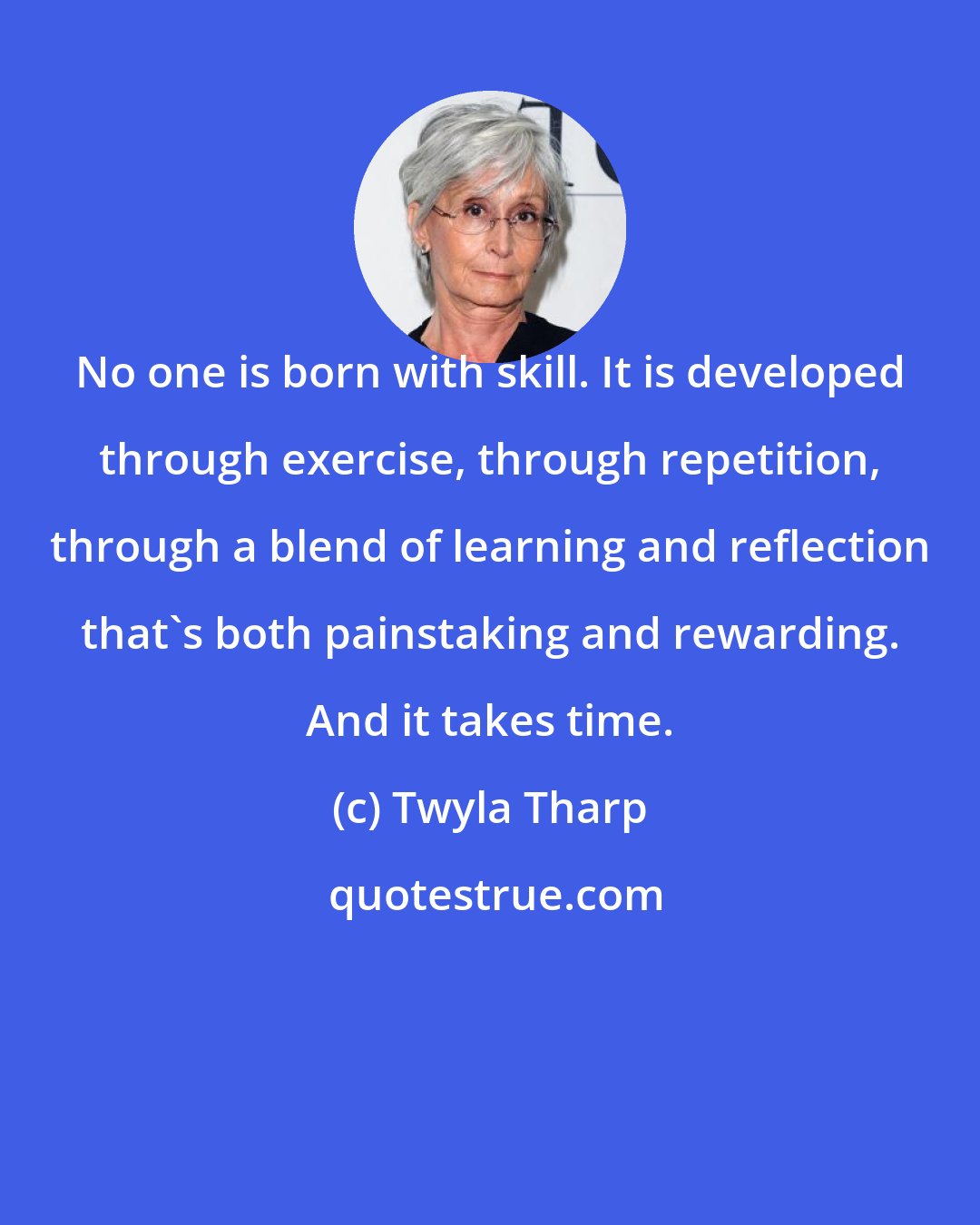 Twyla Tharp: No one is born with skill. It is developed through exercise, through repetition, through a blend of learning and reflection that's both painstaking and rewarding. And it takes time.