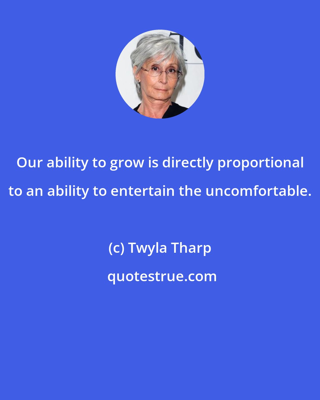 Twyla Tharp: Our ability to grow is directly proportional to an ability to entertain the uncomfortable.